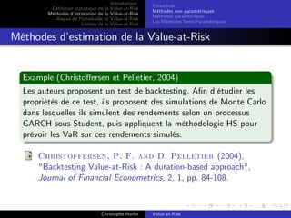 Dé…nition statistique de la
Méthodes d’
estimation de la
Risque de Portefeuille et
Limites de la

Introduction
Value-at-Risk
Value-at-Risk
Value-at-Risk
Value-at-Risk

Préambule
Méthodes non paramétriques
Méthodes paramétriques
Les Méthodes Semi-Paramétriques

Méthodes d’
estimation de la Value-at-Risk

Example (Christo¤ersen et Pelletier, 2004)
Les auteurs proposent un test de backtesting. A…n d’
étudier les
propriétés de ce test, ils proposent des simulations de Monte Carlo
dans lesquelles ils simulent des rendements selon un processus
GARCH sous Student, puis appliquent la méthodologie HS pour
prévoir les VaR sur ces rendements simulés.
Christoffersen, P. F. and D. Pelletier (2004),
"Backtesting Value-at-Risk : A duration-based approach",
Journal of Financial Econometrics, 2, 1, pp. 84-108.

Christophe Hurlin

Value-at-Risk

 