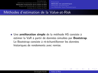 Dé…nition statistique de la
Méthodes d’
estimation de la
Risque de Portefeuille et
Limites de la

Introduction
Value-at-Risk
Value-at-Risk
Value-at-Risk
Value-at-Risk

Préambule
Méthodes non paramétriques
Méthodes paramétriques
Les Méthodes Semi-Paramétriques

Méthodes d’
estimation de la Value-at-Risk

Une amélioration simple de la méthode HS consiste à
estimer la VaR à partir de données simulées par Bootstrap.
Le Bootstrap consiste à ré-échantillonner les données
historiques de rendements avec remise.

Christophe Hurlin

Value-at-Risk

 
