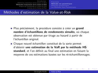 Dé…nition statistique de la
Méthodes d’
estimation de la
Risque de Portefeuille et
Limites de la

Introduction
Value-at-Risk
Value-at-Risk
Value-at-Risk
Value-at-Risk

Préambule
Méthodes non paramétriques
Méthodes paramétriques
Les Méthodes Semi-Paramétriques

Méthodes d’
estimation de la Value-at-Risk

Plus précisément, la procédure consiste à créer un grand
nombre d’
échantillons de rendements simulés, où chaque
observation est obtenue par tirage au hasard à partir de
l’
échantillon original.
Chaque nouvel échantillon constitué de la sorte permet
d’
obtenir une estimation de la VaR par la méthode HS
standard, et l’ dé…nit au …nal une estimation en faisant la
on
moyenne de ces estimations basées sur les ré-échantillonnages.

Christophe Hurlin

Value-at-Risk

 