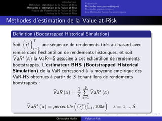 Dé…nition statistique de la
Méthodes d’
estimation de la
Risque de Portefeuille et
Limites de la

Introduction
Value-at-Risk
Value-at-Risk
Value-at-Risk
Value-at-Risk

Préambule
Méthodes non paramétriques
Méthodes paramétriques
Les Méthodes Semi-Paramétriques

Méthodes d’
estimation de la Value-at-Risk
De…nition (Bootstrapped Historical Simulation)
n oT
Soit ejs
r
une séquence de rendements tirés au hasard avec
j =1

remise dans l’
échantillon de rendements historiques, et soit
e
V aR s (α) la VaR-HS associée à cet échantillon de rendements
bootstrappés. L’
estimateur BHS (Bootstrapped Historical
Simulation) de la VaR correspond à la moyenne empirique des
VaR-HS obtenues à partir de S échantillons de rendements
boostrappés :
1 S e
b
V aR (α) = ∑ V aR s (α)
S s =1
e
r j=
V aR s (α) = percentile fejs gT 1 , 100α
Christophe Hurlin

Value-at-Risk

s = 1, .., S

 