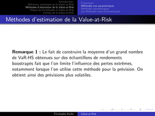 Dé…nition statistique de la
Méthodes d’
estimation de la
Risque de Portefeuille et
Limites de la

Introduction
Value-at-Risk
Value-at-Risk
Value-at-Risk
Value-at-Risk

Préambule
Méthodes non paramétriques
Méthodes paramétriques
Les Méthodes Semi-Paramétriques

Méthodes d’
estimation de la Value-at-Risk

Remarque 1 : Le fait de construire la moyenne d’ grand nombre
un
de VaR-HS obtenues sur des échantillons de rendements
boostrapés fait que l’ limite l’
on
in‡uence des pertes extrêmes,
notamment lorsque l’ utilise cette méthode pour la prévision. On
on
obtient ainsi des prévisions plus volatiles.

Christophe Hurlin

Value-at-Risk

 