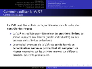 Dé…nition statistique de la
Méthodes d’
estimation de la
Risque de Portefeuille et
Limites de la

Introduction
Value-at-Risk
Value-at-Risk
Value-at-Risk
Value-at-Risk

Qu’ ce que la VaR ?
est
Comment utiliser la VaR ?
Qui utilise la VaR ?
Quels types de risques mesure la VaR ?

Comment utiliser la VaR ?
Contrôle des risques

La VaR peut être utilisée de façon défensive dans le cadre d’
un
contrôle des risques
La VaR est utilisée pour déterminer des positions limites qui
seront imposées aux traders (limites individuelles) ou aux
business units (limites collectives)
Le principal avantage de la VaR est qu’ fournit un
elle
dénominateur commun permettant de comparer les
risques engendrés par les activités menées sur di¤érents
marchés, di¤érents produits etc.

Christophe Hurlin

Value-at-Risk

 