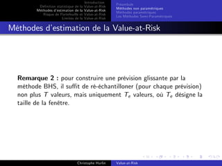 Dé…nition statistique de la
Méthodes d’
estimation de la
Risque de Portefeuille et
Limites de la

Introduction
Value-at-Risk
Value-at-Risk
Value-at-Risk
Value-at-Risk

Préambule
Méthodes non paramétriques
Méthodes paramétriques
Les Méthodes Semi-Paramétriques

Méthodes d’
estimation de la Value-at-Risk

Remarque 2 : pour construire une prévision glissante par la
méthode BHS, il su¢ t de ré-échantilloner (pour chaque prévision)
non plus T valeurs, mais uniquement Te valeurs, où Te désigne la
taille de la fenêtre.

Christophe Hurlin

Value-at-Risk

 