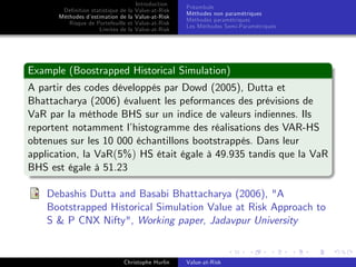 Dé…nition statistique de la
Méthodes d’
estimation de la
Risque de Portefeuille et
Limites de la

Introduction
Value-at-Risk
Value-at-Risk
Value-at-Risk
Value-at-Risk

Préambule
Méthodes non paramétriques
Méthodes paramétriques
Les Méthodes Semi-Paramétriques

Example (Boostrapped Historical Simulation)
A partir des codes développés par Dowd (2005), Dutta et
Bhattacharya (2006) évaluent les peformances des prévisions de
VaR par la méthode BHS sur un indice de valeurs indiennes. Ils
reportent notamment l’
histogramme des réalisations des VAR-HS
obtenues sur les 10 000 échantillons bootstrappés. Dans leur
application, la VaR(5%) HS était égale à 49.935 tandis que la VaR
BHS est égale à 51.23
Debashis Dutta and Basabi Bhattacharya (2006), "A
Bootstrapped Historical Simulation Value at Risk Approach to
S & P CNX Nifty", Working paper, Jadavpur University

Christophe Hurlin

Value-at-Risk

 