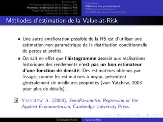 Dé…nition statistique de la
Méthodes d’
estimation de la
Risque de Portefeuille et
Limites de la

Introduction
Value-at-Risk
Value-at-Risk
Value-at-Risk
Value-at-Risk

Préambule
Méthodes non paramétriques
Méthodes paramétriques
Les Méthodes Semi-Paramétriques

Méthodes d’
estimation de la Value-at-Risk
Une autre amélioration possible de la HS est d’
utiliser une
estimation non paramétrique de la distribution conditionnelle
de pertes et pro…ts.
On sait en e¤et que l’
histogramme associé aux réalisations
historiques des rendements n’ pas un bon estimateur
est
d’
une fonction de densité. Des estimateurs obtenus par
lissage, comme les estimateurs à noyau, présentent
généralement de meilleures propriétés (voir Yatchew, 2003
pour plus de détails).
Yatchew A. (2003), SemiParametric Regression or the
Applied Econometrician, Cambridge University Press.
Christophe Hurlin

Value-at-Risk

 