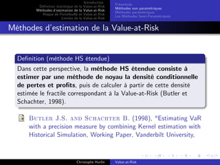 Dé…nition statistique de la
Méthodes d’
estimation de la
Risque de Portefeuille et
Limites de la

Introduction
Value-at-Risk
Value-at-Risk
Value-at-Risk
Value-at-Risk

Préambule
Méthodes non paramétriques
Méthodes paramétriques
Les Méthodes Semi-Paramétriques

Méthodes d’
estimation de la Value-at-Risk

De…nition (méthode HS étendue)
Dans cette perspective, la méthode HS étendue consiste à
estimer par une méthode de noyau la densité conditionnelle
de pertes et pro…ts, puis de calculer à partir de cette densité
estimée le fractile correspondant à la Value-at-Risk (Butler et
Schachter, 1998).
Butler J.S. and Schachter B. (1998), "Estimating VaR
with a precision measure by combining Kernel estimation with
Historical Simulation, Working Paper, Vanderbilt University,

Christophe Hurlin

Value-at-Risk

 