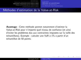 Dé…nition statistique de la
Méthodes d’
estimation de la
Risque de Portefeuille et
Limites de la

Introduction
Value-at-Risk
Value-at-Risk
Value-at-Risk
Value-at-Risk

Préambule
Méthodes non paramétriques
Méthodes paramétriques
Les Méthodes Semi-Paramétriques

Méthodes d’
estimation de la Value-at-Risk

Avantage : Cette méthode permet notamment d’
estimer la
Value-at-Risk pour n’
importe quel niveau de con…ance (et ainsi
d’
éviter les problèmes dus aux contraintes imposées sur la taille des
échantillons). Exemple : calculer une VaR à 1% à partir d’
un
échantillon de 50 points.

Christophe Hurlin

Value-at-Risk

 