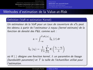 Dé…nition statistique de la
Méthodes d’
estimation de la
Risque de Portefeuille et
Limites de la

Introduction
Value-at-Risk
Value-at-Risk
Value-at-Risk
Value-at-Risk

Préambule
Méthodes non paramétriques
Méthodes paramétriques
Les Méthodes Semi-Paramétriques

Méthodes d’
estimation de la Value-at-Risk
De…nition (VaR et estimation Kernel)
Un estimateur de la VaR pour un taux de couverture de α% peut
ête obtenu à partir de l’
estimateur à noyau (kernel estimate) de la
fonction de densité des P&L comme suit :
α=

Z V aR t (α)
b
∞

b t (r ) dr
fR

T
b t (r0 ) = 1 ∑ K
fR
T λ t =1

rt

r0

λ

où K (.) désigne une fonction kernel, λ un paramètre de lissage
(bandwidth parameter) et T la taille de l’
échantillon utilisé pour
l’
estimation.
Christophe Hurlin

Value-at-Risk

 