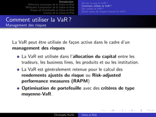 Dé…nition statistique de la
Méthodes d’
estimation de la
Risque de Portefeuille et
Limites de la

Introduction
Value-at-Risk
Value-at-Risk
Value-at-Risk
Value-at-Risk

Qu’ ce que la VaR ?
est
Comment utiliser la VaR ?
Qui utilise la VaR ?
Quels types de risques mesure la VaR ?

Comment utiliser la VaR ?
Management des risques

La VaR peut être utilisée de façon active dans le cadre d’
un
management des risques
La VaR est utilisée dans l’
allocation du capital entre les
tradeurs, les business lines, les produits et ou les institution.
La VaR est généralement retenue pour le calcul des
rendements ajustés du risque ou Risk-adjusted
performance measures (RAPM)
Optimisation de portefeuille avec des critères de type
moyenne-VaR.

Christophe Hurlin

Value-at-Risk

 
