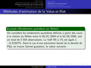Dé…nition statistique de la
Méthodes d’
estimation de la
Risque de Portefeuille et
Limites de la

Introduction
Value-at-Risk
Value-at-Risk
Value-at-Risk
Value-at-Risk

Préambule
Méthodes non paramétriques
Méthodes paramétriques
Les Méthodes Semi-Paramétriques

Méthodes d’
estimation de la Value-at-Risk

Example (Rendements quotidiens sur Nikkei)
On considère les rendements quotidiens dé…nies à partir des cours
à la clotûre du Nikkei entre le 05/01/2004 et le 02/05/2006, soit
un total de 5 550 observations. La VaR HS à 1% est égale à
0, 01507%. Dans le cas d’
une estimation kernel de la densité de
P&L on trouve (kernel gaussien), la valeur suivante :

Christophe Hurlin

Value-at-Risk

 