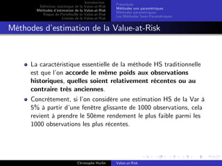 Dé…nition statistique de la
Méthodes d’
estimation de la
Risque de Portefeuille et
Limites de la

Introduction
Value-at-Risk
Value-at-Risk
Value-at-Risk
Value-at-Risk

Préambule
Méthodes non paramétriques
Méthodes paramétriques
Les Méthodes Semi-Paramétriques

Méthodes d’
estimation de la Value-at-Risk

La caractéristique essentielle de la méthode HS traditionnelle
est que l’ accorde le même poids aux observations
on
historiques, quelles soient relativement récentes ou au
contraire très anciennes.
Concrètement, si l’ considère une estimation HS de la Var à
on
5% à partir d’
une fenêtre glissante de 1000 observations, cela
revient à prendre le 50ème rendement le plus faible parmi les
1000 observations les plus récentes.

Christophe Hurlin

Value-at-Risk

 