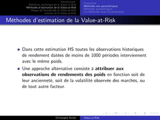 Dé…nition statistique de la
Méthodes d’
estimation de la
Risque de Portefeuille et
Limites de la

Introduction
Value-at-Risk
Value-at-Risk
Value-at-Risk
Value-at-Risk

Préambule
Méthodes non paramétriques
Méthodes paramétriques
Les Méthodes Semi-Paramétriques

Méthodes d’
estimation de la Value-at-Risk

Dans cette estimation HS toutes les observations historiques
de rendement datées de moins de 1000 périodes interviennent
avec le même poids.
Une approche alternative consiste à attribuer aux
observations de rendements des poids en fonction soit de
leur ancienneté, soit de la volatilité observée des marchés, ou
de tout autre facteur.

Christophe Hurlin

Value-at-Risk

 