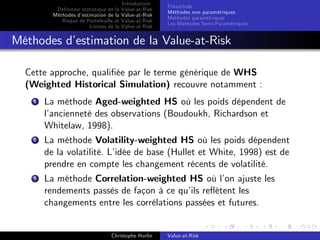 Dé…nition statistique de la
Méthodes d’
estimation de la
Risque de Portefeuille et
Limites de la

Introduction
Value-at-Risk
Value-at-Risk
Value-at-Risk
Value-at-Risk

Préambule
Méthodes non paramétriques
Méthodes paramétriques
Les Méthodes Semi-Paramétriques

Méthodes d’
estimation de la Value-at-Risk
Cette approche, quali…ée par le terme générique de WHS
(Weighted Historical Simulation) recouvre notamment :
1

La méthode Aged-weighted HS où les poids dépendent de
l’
ancienneté des observations (Boudoukh, Richardson et
Whitelaw, 1998).

2

La méthode Volatility-weighted HS où les poids dépendent
de la volatilité. L’
idée de base (Hullet et White, 1998) est de
prendre en compte les changement récents de volatilité.

3

La méthode Correlation-weighted HS où l’ ajuste les
on
rendements passés de façon à ce qu’ re‡ètent les
ils
changements entre les corrélations passées et futures.

Christophe Hurlin

Value-at-Risk

 