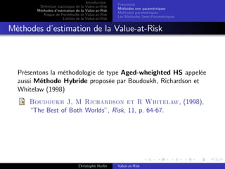 Dé…nition statistique de la
Méthodes d’
estimation de la
Risque de Portefeuille et
Limites de la

Introduction
Value-at-Risk
Value-at-Risk
Value-at-Risk
Value-at-Risk

Préambule
Méthodes non paramétriques
Méthodes paramétriques
Les Méthodes Semi-Paramétriques

Méthodes d’
estimation de la Value-at-Risk

Présentons la méthodologie de type Aged-wheighted HS appelée
aussi Méthode Hybride proposée par Boudoukh, Richardson et
Whitelaw (1998)
Boudoukh J, M Richardson et R Whitelaw, (1998),
“The Best of Both Worlds”, Risk, 11, p. 64-67.

Christophe Hurlin

Value-at-Risk

 