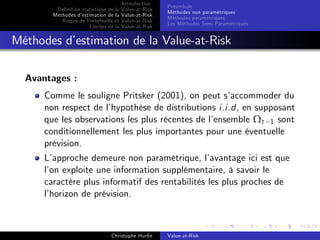 Dé…nition statistique de la
Méthodes d’
estimation de la
Risque de Portefeuille et
Limites de la

Introduction
Value-at-Risk
Value-at-Risk
Value-at-Risk
Value-at-Risk

Préambule
Méthodes non paramétriques
Méthodes paramétriques
Les Méthodes Semi-Paramétriques

Méthodes d’
estimation de la Value-at-Risk
Avantages :
Comme le souligne Pritsker (2001), on peut s’
accommoder du
non respect de l’
hypothèse de distributions i.i.d, en supposant
que les observations les plus récentes de l’
ensemble Ωt 1 sont
conditionnellement les plus importantes pour une éventuelle
prévision.
L’
approche demeure non paramétrique, l’
avantage ici est que
l’ exploite une information supplémentaire, à savoir le
on
caractère plus informatif des rentabilités les plus proches de
l’
horizon de prévision.

Christophe Hurlin

Value-at-Risk

 