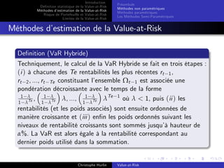 Dé…nition statistique de la
Méthodes d’
estimation de la
Risque de Portefeuille et
Limites de la

Introduction
Value-at-Risk
Value-at-Risk
Value-at-Risk
Value-at-Risk

Préambule
Méthodes non paramétriques
Méthodes paramétriques
Les Méthodes Semi-Paramétriques

Méthodes d’
estimation de la Value-at-Risk
De…nition (VaR Hybride)
Techniquement, le calcul de la VaR Hybride se fait en trois étapes :
(i ) à chacune des Te rentabilités les plus récentes rt 1 ,
rt 2 , ..., rt Te constituant l’
ensemble Ωt 1 est associée une
pondération décroissante avec le temps de la forme
1 λ
, 11 λλ λ, ..., 11 λλ λTe 1 où λ < 1, puis (ii ) les
Te
Te
1 λTe
rentabilités (et les poids associés) sont ensuite ordonnées de
manière croissante et (iii ) en…n les poids ordonnés suivant les
niveaux de rentabilité croissants sont sommés jusqu’ hauteur de
à
α%. La VaR est alors égale à la rentabilité correspondant au
dernier poids utilisé dans la sommation.

Christophe Hurlin

Value-at-Risk

 