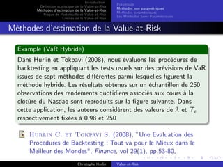 Dé…nition statistique de la
Méthodes d’
estimation de la
Risque de Portefeuille et
Limites de la

Introduction
Value-at-Risk
Value-at-Risk
Value-at-Risk
Value-at-Risk

Préambule
Méthodes non paramétriques
Méthodes paramétriques
Les Méthodes Semi-Paramétriques

Méthodes d’
estimation de la Value-at-Risk
Example (VaR Hybride)
Dans Hurlin et Tokpavi (2008), nous évaluons les procédures de
backtesting en appliquant les tests usuels sur des prévisions de VaR
issues de sept méthodes di¤érentes parmi lesquelles …gurent la
méthode hybride. Les résultats obtenus sur un échantillon de 250
observations des rendements quotidiens associés aux cours à la
clotûre du Nasdaq sont reproduits sur la …gure suivante. Dans
cette application, les auteurs considèrent des valeurs de λ et Te
respectivement …xées à 0.98 et 250
Hurlin C. et Tokpavi S. (2008), ”Une Evaluation des
Procédures de Backtesting : Tout va pour le Mieux dans le
Meilleur des Mondes", Finance, vol 29(1), pp.53-80,
Christophe Hurlin

Value-at-Risk

 