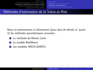 Dé…nition statistique de la
Méthodes d’
estimation de la
Risque de Portefeuille et
Limites de la

Introduction
Value-at-Risk
Value-at-Risk
Value-at-Risk
Value-at-Risk

Préambule
Méthodes non paramétriques
Méthodes paramétriques
Les Méthodes Semi-Paramétriques

Méthodes d’
estimation de la Value-at-Risk

Nous ne présenterons ici brièvement (pour plus de détails cf. partie
2) les méthodes paramétriques suivantes :
1

La méthode de Monte Carlo

2

Le modèle RiskMetric

3

Les modèles ARCH-GARCH

Christophe Hurlin

Value-at-Risk

 