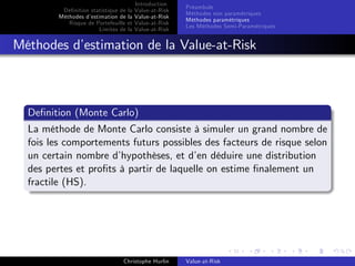 Dé…nition statistique de la
Méthodes d’
estimation de la
Risque de Portefeuille et
Limites de la

Introduction
Value-at-Risk
Value-at-Risk
Value-at-Risk
Value-at-Risk

Préambule
Méthodes non paramétriques
Méthodes paramétriques
Les Méthodes Semi-Paramétriques

Méthodes d’
estimation de la Value-at-Risk

De…nition (Monte Carlo)
La méthode de Monte Carlo consiste à simuler un grand nombre de
fois les comportements futurs possibles des facteurs de risque selon
un certain nombre d’
hypothèses, et d’ déduire une distribution
en
des pertes et pro…ts à partir de laquelle on estime …nalement un
fractile (HS).

Christophe Hurlin

Value-at-Risk

 