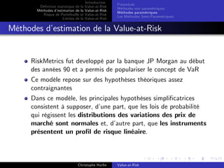 Dé…nition statistique de la
Méthodes d’
estimation de la
Risque de Portefeuille et
Limites de la

Introduction
Value-at-Risk
Value-at-Risk
Value-at-Risk
Value-at-Risk

Préambule
Méthodes non paramétriques
Méthodes paramétriques
Les Méthodes Semi-Paramétriques

Méthodes d’
estimation de la Value-at-Risk

RiskMetrics fut developpé par la banque JP Morgan au début
des années 90 et a permis de populariser le concept de VaR
Ce modèle repose sur des hypothèses théoriques assez
contraignantes
Dans ce modèle, les principales hypothèses simpli…catrices
consistent à supposer, d’
une part, que les lois de probabilité
qui régissent les distributions des variations des prix de
marché sont normales et, d’
autre part, que les instruments
présentent un pro…l de risque linéaire.

Christophe Hurlin

Value-at-Risk

 