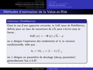 Dé…nition statistique de la
Méthodes d’
estimation de la
Risque de Portefeuille et
Limites de la

Introduction
Value-at-Risk
Value-at-Risk
Value-at-Risk
Value-at-Risk

Préambule
Méthodes non paramétriques
Méthodes paramétriques
Les Méthodes Semi-Paramétriques

Méthodes d’
estimation de la Value-at-Risk
De…nition (RiskMetrics)
Dans le cas d’
une approche univariée, la VaR issue de RiskMetrics
dé…nie pour un taux de couverture de α% peut s’
écrire sous la
forme :
p
VaRt (α) = Φ (α) ht µ
où µ désigne l’
espérance des rendements et ht la variance
conditionnelle, telle que :
ht = λht

1

+ (1

λ) rt2

1

où λ désigne un paramètre de decalage (decay parameter)
générallement …xé à 0.97.
Christophe Hurlin

Value-at-Risk

 