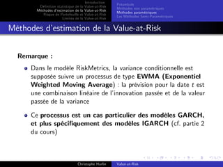 Dé…nition statistique de la
Méthodes d’
estimation de la
Risque de Portefeuille et
Limites de la

Introduction
Value-at-Risk
Value-at-Risk
Value-at-Risk
Value-at-Risk

Préambule
Méthodes non paramétriques
Méthodes paramétriques
Les Méthodes Semi-Paramétriques

Méthodes d’
estimation de la Value-at-Risk
Remarque :
Dans le modèle RiskMetrics, la variance conditionnelle est
supposée suivre un processus de type EWMA (Exponentiel
Weighted Moving Average) : la prévision pour la date t est
une combinaison linéaire de l’
innovation passée et de la valeur
passée de la variance
Ce processus est un cas particulier des modèles GARCH,
et plus spéci…quement des modèles IGARCH (cf. partie 2
du cours)

Christophe Hurlin

Value-at-Risk

 
