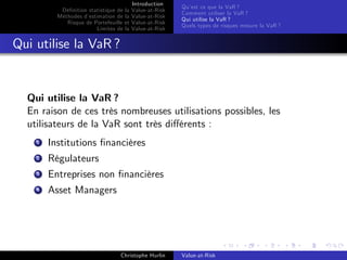 Dé…nition statistique de la
Méthodes d’
estimation de la
Risque de Portefeuille et
Limites de la

Introduction
Value-at-Risk
Value-at-Risk
Value-at-Risk
Value-at-Risk

Qu’ ce que la VaR ?
est
Comment utiliser la VaR ?
Qui utilise la VaR ?
Quels types de risques mesure la VaR ?

Qui utilise la VaR ?

Qui utilise la VaR ?
En raison de ces très nombreuses utilisations possibles, les
utilisateurs de la VaR sont très di¤érents :
1

Institutions …nancières

2

Régulateurs

3

Entreprises non …nancières

4

Asset Managers

Christophe Hurlin

Value-at-Risk

 
