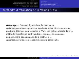 Dé…nition statistique de la
Méthodes d’
estimation de la
Risque de Portefeuille et
Limites de la

Introduction
Value-at-Risk
Value-at-Risk
Value-at-Risk
Value-at-Risk

Préambule
Méthodes non paramétriques
Méthodes paramétriques
Les Méthodes Semi-Paramétriques

Méthodes d’
estimation de la Value-at-Risk

Avantages : Sous ces hypothèses, la matrice de
variances/covariances peut être appliquée assez directement aux
positions détenues pour calculer la VaR. Les calculs utilisés dans la
méthode RiskMetrics sont rapides et simples, et requièrent
uniquement la connaissance de la matrice des
variances/covariances des rendements du portefeuille.

Christophe Hurlin

Value-at-Risk

 