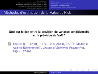 Dé…nition statistique de la
Méthodes d’
estimation de la
Risque de Portefeuille et
Limites de la

Introduction
Value-at-Risk
Value-at-Risk
Value-at-Risk
Value-at-Risk

Préambule
Méthodes non paramétriques
Méthodes paramétriques
Les Méthodes Semi-Paramétriques

Méthodes d’
estimation de la Value-at-Risk

Quel est le lien entre la prévision de variance conditionnelle
et la prévision de VaR ?
Engle R.F. (2001), ”The Use of ARCH/GARCH Models in
Applied Econometrics”, Journal of Economic Perspectives,
15(4), 157-168.

Christophe Hurlin

Value-at-Risk

 
