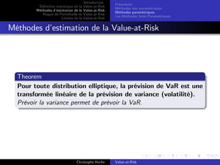 Dé…nition statistique de la
Méthodes d’
estimation de la
Risque de Portefeuille et
Limites de la

Introduction
Value-at-Risk
Value-at-Risk
Value-at-Risk
Value-at-Risk

Préambule
Méthodes non paramétriques
Méthodes paramétriques
Les Méthodes Semi-Paramétriques

Méthodes d’
estimation de la Value-at-Risk

Theorem
Pour toute distribution elliptique, la prévision de VaR est une
transformée linéaire de la prévision de variance (volatilité).
Prévoir la variance permet de prévoir la VaR.

Christophe Hurlin

Value-at-Risk

 