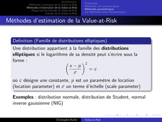 Dé…nition statistique de la
Méthodes d’
estimation de la
Risque de Portefeuille et
Limites de la

Introduction
Value-at-Risk
Value-at-Risk
Value-at-Risk
Value-at-Risk

Préambule
Méthodes non paramétriques
Méthodes paramétriques
Les Méthodes Semi-Paramétriques

Méthodes d’
estimation de la Value-at-Risk
De…nition (Famille de distributions elliptiques)
Une distribution appartient à la famille des distributions
elliptiques si le logarithme de sa densité peut s’
écrire sous la
forme :
x µ 2
=c
σ
où c désigne une constante, µ est un paramètre de location
(location parameter) et σ un terme d’
échelle (scale parameter)
Exemples : distribution normale, distribution de Student, normal
inverse gaussienne (NIG)

Christophe Hurlin

Value-at-Risk

 