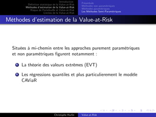 Dé…nition statistique de la
Méthodes d’
estimation de la
Risque de Portefeuille et
Limites de la

Introduction
Value-at-Risk
Value-at-Risk
Value-at-Risk
Value-at-Risk

Préambule
Méthodes non paramétriques
Méthodes paramétriques
Les Méthodes Semi-Paramétriques

Méthodes d’
estimation de la Value-at-Risk

Situées à mi-chemin entre les approches purement paramétriques
et non paramétriques …gurent notamment :
1

La théorie des valeurs extrêmes (EVT)

2

Les régressions quantiles et plus particulierement le modèle
CAViaR

Christophe Hurlin

Value-at-Risk

 
