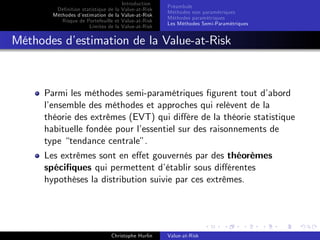 Dé…nition statistique de la
Méthodes d’
estimation de la
Risque de Portefeuille et
Limites de la

Introduction
Value-at-Risk
Value-at-Risk
Value-at-Risk
Value-at-Risk

Préambule
Méthodes non paramétriques
Méthodes paramétriques
Les Méthodes Semi-Paramétriques

Méthodes d’
estimation de la Value-at-Risk

Parmi les méthodes semi-paramétriques …gurent tout d’
abord
l’
ensemble des méthodes et approches qui relèvent de la
théorie des extrêmes (EVT) qui di¤ère de la théorie statistique
habituelle fondée pour l’
essentiel sur des raisonnements de
type “tendance centrale”.
Les extrêmes sont en e¤et gouvernés par des théorèmes
spéci…ques qui permettent d’
établir sous di¤érentes
hypothèses la distribution suivie par ces extrêmes.

Christophe Hurlin

Value-at-Risk

 