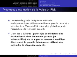 Dé…nition statistique de la
Méthodes d’
estimation de la
Risque de Portefeuille et
Limites de la

Introduction
Value-at-Risk
Value-at-Risk
Value-at-Risk
Value-at-Risk

Préambule
Méthodes non paramétriques
Méthodes paramétriques
Les Méthodes Semi-Paramétriques

Méthodes d’
estimation de la Value-at-Risk

Une seconde grande catégorie de méthodes
semi-paramétriques utilisées actuellement pour le calcul et la
prévision de la Value-at-Risk relève plus généralement de
l’
approche de la régression quantile.
L’
idée est la suivante : plutôt que de modéliser une
distribution et d’ déduire un quantile (la
en
Value-at-Risk), cette approche consiste à modéliser
directement le quantile lui-même en utilisant des
méthodes de régression quantile.

Christophe Hurlin

Value-at-Risk

 