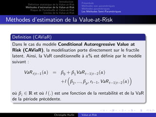 Dé…nition statistique de la
Méthodes d’
estimation de la
Risque de Portefeuille et
Limites de la

Introduction
Value-at-Risk
Value-at-Risk
Value-at-Risk
Value-at-Risk

Préambule
Méthodes non paramétriques
Méthodes paramétriques
Les Méthodes Semi-Paramétriques

Méthodes d’
estimation de la Value-at-Risk
De…nition (CAViaR)
Dans le cas du modèle Conditional Autoregressive Value at
Risk (CAViaR), la modélisation porte directement sur le fractile
latent. Ainsi, la VaR conditionnelle à α% est dé…nie par le modèle
suivant :
VaR t jt

1 (α)

= β0 + β1 VaR t

1 jt 2 ( α )

+l β2 , ..., βp , rt

1 , VaR t 1 jt 2 ( α )

où βi 2 R et où l (.) est une fonction de la rentabilité et de la VaR
de la période précédente.

Christophe Hurlin

Value-at-Risk

 