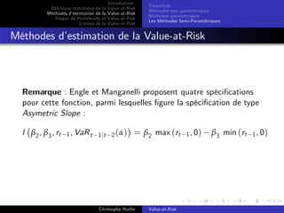 Dé…nition statistique de la
Méthodes d’
estimation de la
Risque de Portefeuille et
Limites de la

Introduction
Value-at-Risk
Value-at-Risk
Value-at-Risk
Value-at-Risk

Préambule
Méthodes non paramétriques
Méthodes paramétriques
Les Méthodes Semi-Paramétriques

Méthodes d’
estimation de la Value-at-Risk

Remarque : Engle et Manganelli proposent quatre spéci…cations
pour cette fonction, parmi lesquelles …gure la spéci…cation de type
Asymetric Slope :
l β2 , β3 , rt

1 , VaR t 1 jt 2 ( α )

= β2 max (rt

Christophe Hurlin

Value-at-Risk

1 , 0)

β3 min (rt

1 , 0)

 