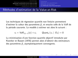 Dé…nition statistique de la
Méthodes d’
estimation de la
Risque de Portefeuille et
Limites de la

Introduction
Value-at-Risk
Value-at-Risk
Value-at-Risk
Value-at-Risk

Préambule
Méthodes non paramétriques
Méthodes paramétriques
Les Méthodes Semi-Paramétriques

Méthodes d’
estimation de la Value-at-Risk

Les techniques de régression quantile non linéaire permettent
d’
estimer la valeur des paramètres βi et ensuite celle de la VaR de
la période courante. Le modèle à estimer est alors le suivant :
rt = VaR t jt

1 ( α ) + εt

Quantα ( εt j Ωt ) = 0

La minimisation d’
une fonction quantile objectif introduite par
Koenker et Basset (1978) permet alors d’
obtenir des estimateurs
des paramètres βi asymptotiquement convergents.

Christophe Hurlin

Value-at-Risk

 