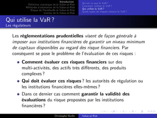 Dé…nition statistique de la
Méthodes d’
estimation de la
Risque de Portefeuille et
Limites de la

Introduction
Value-at-Risk
Value-at-Risk
Value-at-Risk
Value-at-Risk

Qu’ ce que la VaR ?
est
Comment utiliser la VaR ?
Qui utilise la VaR ?
Quels types de risques mesure la VaR ?

Qui utilise la VaR ?
Les régulateurs

Les réglementations prudentielles visent de façon générale à
imposer aux institutions …nancières de garantir un niveau minimum
de capitaux disponibles au regard des risque …nanciers. Par
conséquent se pose le problème de l’
évaluation de ces risques :
Comment évaluer ces risques …nanciers sur des
multi-activités, des actifs très di¤érents, des produits
complexes ?
Qui doit évaluer ces risques ? les autorités de régulation ou
les institutions …nancières elles-mêmes ?
Dans ce dernier cas comment garantir la validité des
évaluations du risque proposées par les institutions
…nancières ?
Christophe Hurlin

Value-at-Risk

 
