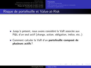 Dé…nition statistique de la
Méthodes d’
estimation de la
Risque de Portefeuille et
Limites de la

Introduction
Value-at-Risk
Value-at-Risk
Value-at-Risk
Value-at-Risk

Préambule
VaR d’ Portefeuille
un
VaR marginale, incrementale et composée
Exemples d’
applications

Risque de portefeuille et Value-at-Risk

Jusqu’ présent, nous avons considéré la VaR associée aux
à
P&L d’ seul actif (change, action, obligation, indice, etc..)
un
Comment calculer la VaR d’ portefeuille composé de
un
plusieurs actifs ?

Christophe Hurlin

Value-at-Risk

 