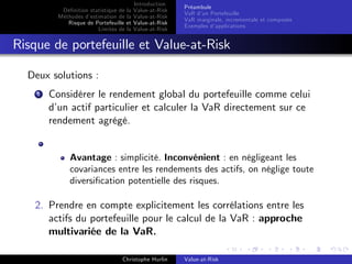 Dé…nition statistique de la
Méthodes d’
estimation de la
Risque de Portefeuille et
Limites de la

Introduction
Value-at-Risk
Value-at-Risk
Value-at-Risk
Value-at-Risk

Préambule
VaR d’ Portefeuille
un
VaR marginale, incrementale et composée
Exemples d’
applications

Risque de portefeuille et Value-at-Risk
Deux solutions :
1

Considérer le rendement global du portefeuille comme celui
d’ actif particulier et calculer la VaR directement sur ce
un
rendement agrégé.

Avantage : simplicité. Inconvénient : en négligeant les
covariances entre les rendements des actifs, on néglige toute
diversi…cation potentielle des risques.

2. Prendre en compte explicitement les corrélations entre les
actifs du portefeuille pour le calcul de la VaR : approche
multivariée de la VaR.
Christophe Hurlin

Value-at-Risk

 