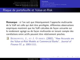 Dé…nition statistique de la
Méthodes d’
estimation de la
Risque de Portefeuille et
Limites de la

Introduction
Value-at-Risk
Value-at-Risk
Value-at-Risk
Value-at-Risk

Préambule
VaR d’ Portefeuille
un
VaR marginale, incrementale et composée
Exemples d’
applications

Risque de portefeuille et Value-at-Risk

Remarque : si l’ sait que théoriquement l’
on
approche multivariée
de la VaR est celle qui doit être privilégiée, di¤érentes observations
empiriques montrent que les VaR calculées de façon univariée sur
le rendement agrégé ou de façon multivariée en tenant compte des
corrélations entre actifs peuvent être relativement proches.
Berkowitz, J., et J. O brien. (2002), ”How Accurate are
the Value-at-Risk Models at Commercial Banks”, Journal of
Finance 57, p. 1093-1111.

Christophe Hurlin

Value-at-Risk

 