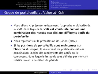 Dé…nition statistique de la
Méthodes d’
estimation de la
Risque de Portefeuille et
Limites de la

Introduction
Value-at-Risk
Value-at-Risk
Value-at-Risk
Value-at-Risk

Préambule
VaR d’ Portefeuille
un
VaR marginale, incrementale et composée
Exemples d’
applications

Risque de portefeuille et Value-at-Risk
Nous allons ici présenter uniquement l’
approche multivariée de
la VaR, dans laquelle la VaR est construite comme une
combinaison des risques associés aux di¤érents actifs du
portefeuille.
Nous reprenons ici la présentation de Jorion (2007)
Si les positions du portefeuille sont maintenues sur
l’
horizon du risque, le rendement du portefeuille est une
combinaison linéaire des rendements des actifs qui le
composent, dans laquelle les poids sont dé…nies par montant
relatifs investits en début de période.

Christophe Hurlin

Value-at-Risk

 