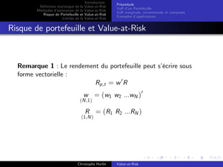 Dé…nition statistique de la
Méthodes d’
estimation de la
Risque de Portefeuille et
Limites de la

Introduction
Value-at-Risk
Value-at-Risk
Value-at-Risk
Value-at-Risk

Préambule
VaR d’ Portefeuille
un
VaR marginale, incrementale et composée
Exemples d’
applications

Risque de portefeuille et Value-at-Risk

Remarque 1 : Le rendement du portefeuille peut s’
écrire sous
forme vectorielle :
Rp,t = w 0 R
w = (w1 w2 ...wN )0

(N ,1 )

R = (R1 R2 ...RN )

(1,N )

Christophe Hurlin

Value-at-Risk

 