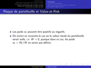 Dé…nition statistique de la
Méthodes d’
estimation de la
Risque de Portefeuille et
Limites de la

Introduction
Value-at-Risk
Value-at-Risk
Value-at-Risk
Value-at-Risk

Préambule
VaR d’ Portefeuille
un
VaR marginale, incrementale et composée
Exemples d’
applications

Risque de portefeuille et Value-at-Risk

Les poids wi peuvent être positifs ou négatifs.
On exclut en revanche le cas où la valeur totale du portefeuille
serait nulle, i.e. W = 0, puisque dans ce cas, les poids
wi = Wi /W ne serait pas dé…nis.

Christophe Hurlin

Value-at-Risk

 
