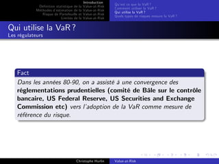 Dé…nition statistique de la
Méthodes d’
estimation de la
Risque de Portefeuille et
Limites de la

Introduction
Value-at-Risk
Value-at-Risk
Value-at-Risk
Value-at-Risk

Qu’ ce que la VaR ?
est
Comment utiliser la VaR ?
Qui utilise la VaR ?
Quels types de risques mesure la VaR ?

Qui utilise la VaR ?
Les régulateurs

Fact
Dans les années 80-90, on a assisté à une convergence des
réglementations prudentielles (comité de Bâle sur le contrôle
bancaire, US Federal Reserve, US Securities and Exchange
Commission etc) vers l’
adoption de la VaR comme mesure de
référence du risque.

Christophe Hurlin

Value-at-Risk

 