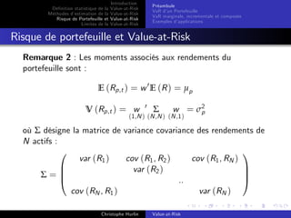 Dé…nition statistique de la
Méthodes d’
estimation de la
Risque de Portefeuille et
Limites de la

Introduction
Value-at-Risk
Value-at-Risk
Value-at-Risk
Value-at-Risk

Préambule
VaR d’ Portefeuille
un
VaR marginale, incrementale et composée
Exemples d’
applications

Risque de portefeuille et Value-at-Risk
Remarque 2 : Les moments associés aux rendements du
portefeuille sont :
E (Rp,t ) = w 0 E (R ) = µp
V (Rp,t ) = w

0

Σ

w = σ2
p

(1,N ) (N ,N ) (N ,1 )

où Σ désigne la matrice de variance covariance des rendements de
N actifs :
0
1
var (R1 )
cov (R1 , R2 )
cov (R1 , RN )
B
C
var (R2 )
C
Σ=B
@
A
..
cov (RN , R1 )
var (RN )
Christophe Hurlin

Value-at-Risk

 