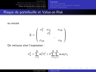 Dé…nition statistique de la
Méthodes d’
estimation de la
Risque de Portefeuille et
Limites de la

Introduction
Value-at-Risk
Value-at-Risk
Value-at-Risk
Value-at-Risk

Préambule
VaR d’ Portefeuille
un
VaR marginale, incrementale et composée
Exemples d’
applications

Risque de portefeuille et Value-at-Risk
ou encore
0

B
Σ=B
@

σ2
1

σ12
σ2
2

σ1N
..

σ1N

σN

On retrouve ainsi l’
expression :
σ2 =
p

N

N

N

1
C
C
A

∑ wi2 σ2 + 2 ∑ ∑ wi wj σij
i

i =1

Christophe Hurlin

i =1 j <i

Value-at-Risk

 