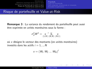 Dé…nition statistique de la
Méthodes d’
estimation de la
Risque de Portefeuille et
Limites de la

Introduction
Value-at-Risk
Value-at-Risk
Value-at-Risk
Value-at-Risk

Préambule
VaR d’ Portefeuille
un
VaR marginale, incrementale et composée
Exemples d’
applications

Risque de portefeuille et Value-at-Risk

Remarque 3 : La variance du rendement du portefeuille peut aussi
être exprimée en unités monétaires sous la forme :
σ2 W 2 = x
p

0

Σ

x

(1,N ) (N ,N ) (N ,1 )

où x désigne le vecteur des montants (en unités monétaires)
investits dans les actifs i = 1, .., N
x = (W1 W2 ... WN )0

Christophe Hurlin

Value-at-Risk

 