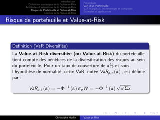 Dé…nition statistique de la
Méthodes d’
estimation de la
Risque de Portefeuille et
Limites de la

Introduction
Value-at-Risk
Value-at-Risk
Value-at-Risk
Value-at-Risk

Préambule
VaR d’ Portefeuille
un
VaR marginale, incrementale et composée
Exemples d’
applications

Risque de portefeuille et Value-at-Risk

De…nition (VaR Diversi…ée)
La Value-at-Risk diversi…ée (ou Value-at-Risk) du portefeuille
tient compte des béné…ces de la diversi…cation des risques au sein
du portefeuille. Pour un taux de couverture de α% et sous
l’
hypothèse de normalité, cette VaR, notée VaRp,t (α) , est dé…nie
par :
p
VaRp,t (α) = Φ 1 (α) σp W = Φ 1 (α) x 0 Σx

Christophe Hurlin

Value-at-Risk

 