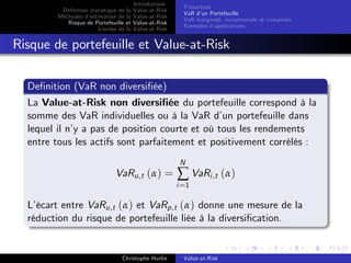 Dé…nition statistique de la
Méthodes d’
estimation de la
Risque de Portefeuille et
Limites de la

Introduction
Value-at-Risk
Value-at-Risk
Value-at-Risk
Value-at-Risk

Préambule
VaR d’ Portefeuille
un
VaR marginale, incrementale et composée
Exemples d’
applications

Risque de portefeuille et Value-at-Risk
De…nition (VaR non diversi…ée)
La Value-at-Risk non diversi…ée du portefeuille correspond à la
somme des VaR individuelles ou à la VaR d’ portefeuille dans
un
lequel il n’ a pas de position courte et où tous les rendements
y
entre tous les actifs sont parfaitement et positivement corrélés :
N

VaRu,t (α) =

∑ VaRi ,t (α)

i =1

L’
écart entre VaRu,t (α) et VaRp,t (α) donne une mesure de la
réduction du risque de portefeuille liée à la diversi…cation.

Christophe Hurlin

Value-at-Risk

 